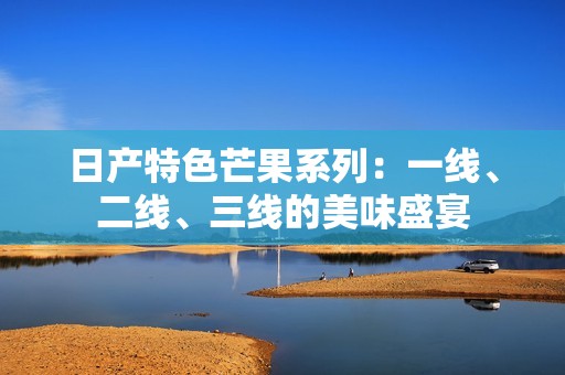 日产特色芒果系列：一线、二线、三线的美味盛宴