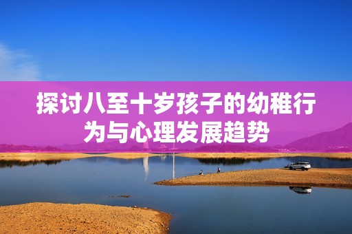 探讨八至十岁孩子的幼稚行为与心理发展趋势