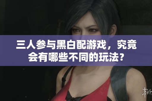 三人参与黑白配游戏，究竟会有哪些不同的玩法？