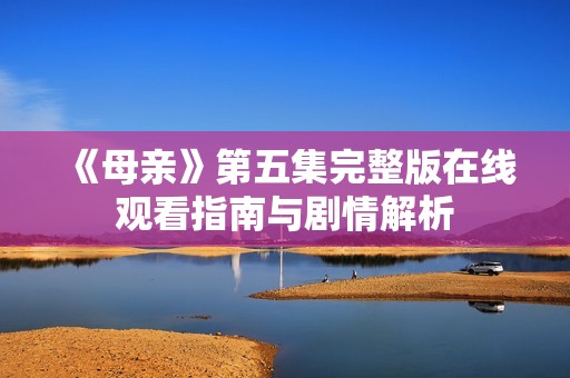 《母亲》第五集完整版在线观看指南与剧情解析