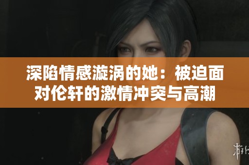 深陷情感漩涡的她：被迫面对伦轩的激情冲突与高潮