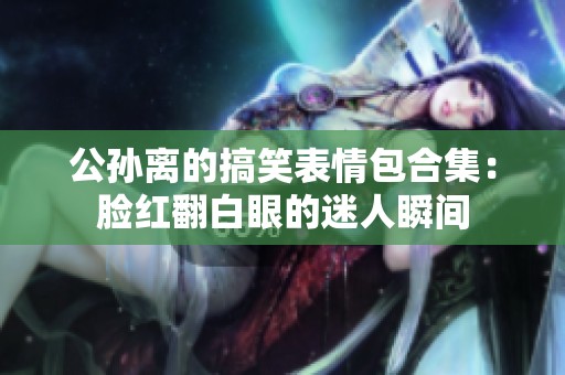 公孙离的搞笑表情包合集：脸红翻白眼的迷人瞬间