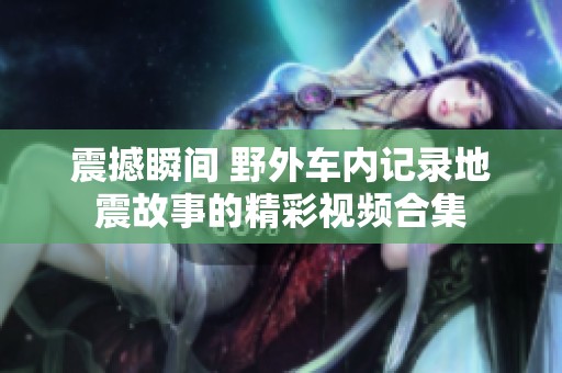震撼瞬间 野外车内记录地震故事的精彩视频合集