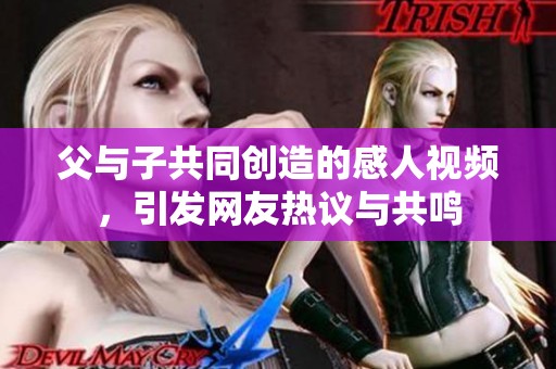 父与子共同创造的感人视频，引发网友热议与共鸣