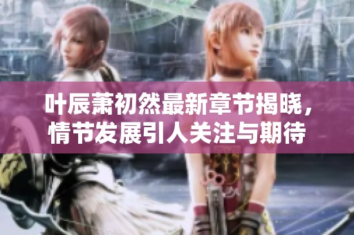 叶辰萧初然最新章节揭晓，情节发展引人关注与期待