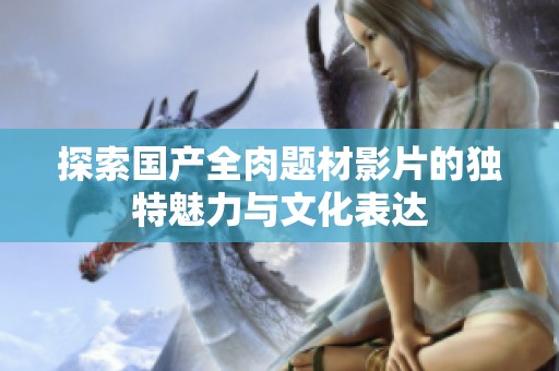 探索国产全肉题材影片的独特魅力与文化表达