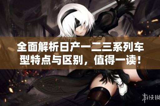 全面解析日产一二三系列车型特点与区别，值得一读！
