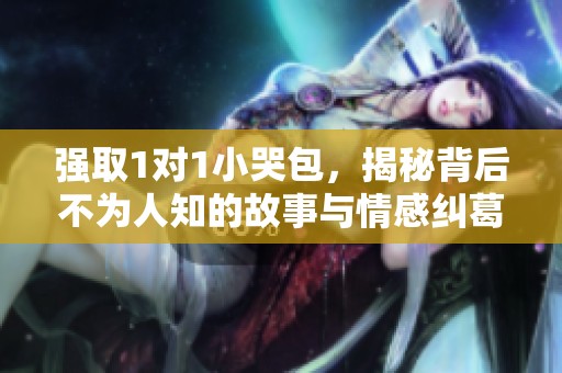 强取1对1小哭包，揭秘背后不为人知的故事与情感纠葛