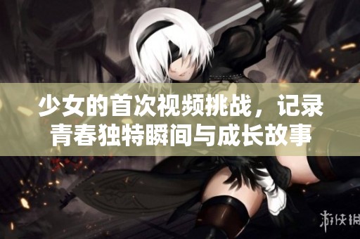 少女的首次视频挑战，记录青春独特瞬间与成长故事