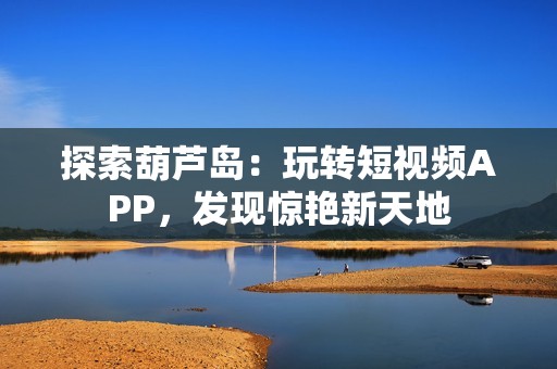 探索葫芦岛：玩转短视频APP，发现惊艳新天地