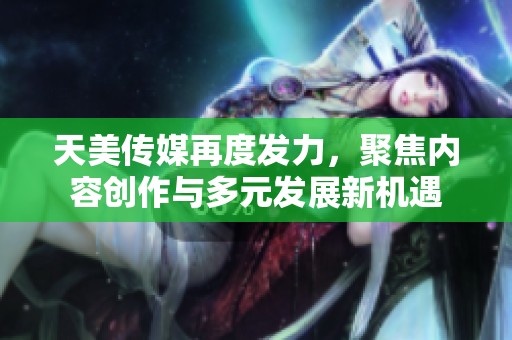 天美传媒再度发力，聚焦内容创作与多元发展新机遇