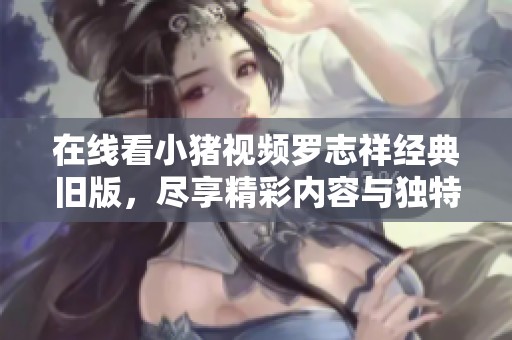 在线看小猪视频罗志祥经典旧版，尽享精彩内容与独特魅力！