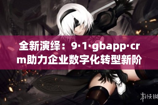 全新演绎：9·1·gbapp·crm助力企业数字化转型新阶段
