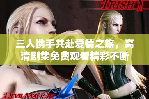 三人携手共赴爱情之旅，高清剧集免费观看精彩不断