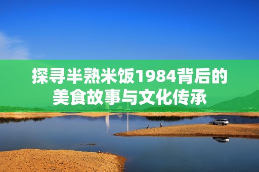 探寻半熟米饭1984背后的美食故事与文化传承