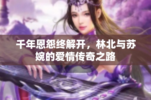 千年恩怨终解开，林北与苏婉的爱情传奇之路