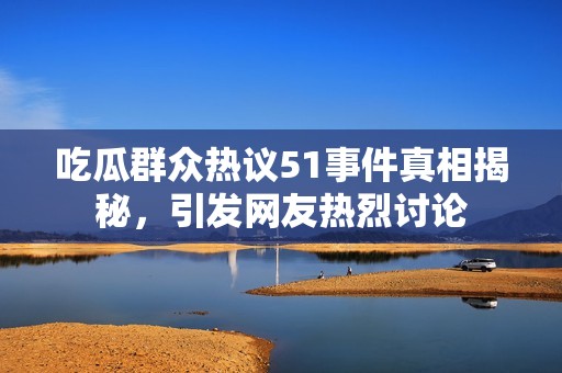 吃瓜群众热议51事件真相揭秘，引发网友热烈讨论