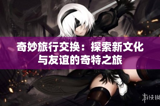 奇妙旅行交换：探索新文化与友谊的奇特之旅