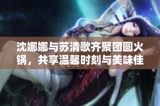 沈娜娜与苏清歌齐聚团圆火锅，共享温馨时刻与美味佳肴
