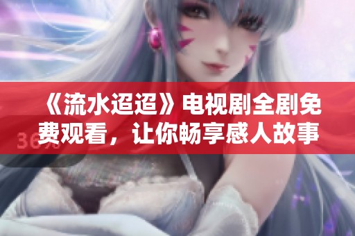 《流水迢迢》电视剧全剧免费观看，让你畅享感人故事与深刻情感
