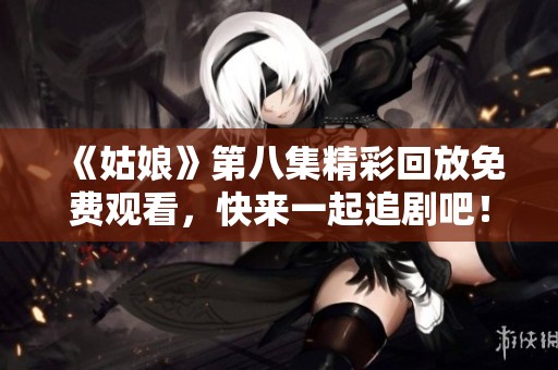 《姑娘》第八集精彩回放免费观看，快来一起追剧吧！