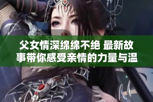 父女情深绵绵不绝 最新故事带你感受亲情的力量与温暖