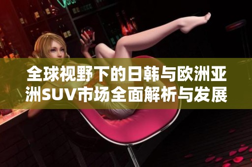 全球视野下的日韩与欧洲亚洲SUV市场全面解析与发展趋势