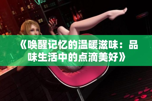《唤醒记忆的温暖滋味：品味生活中的点滴美好》