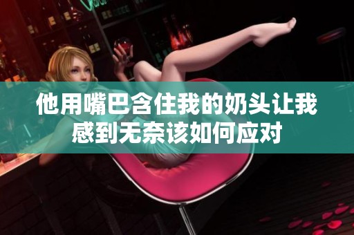 他用嘴巴含住我的奶头让我感到无奈该如何应对