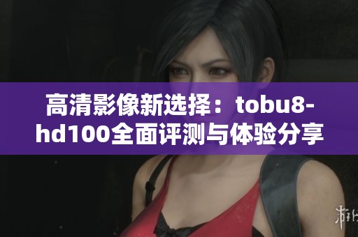 高清影像新选择：tobu8-hd100全面评测与体验分享