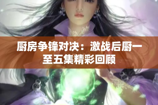 厨房争锋对决：激战后厨一至五集精彩回顾