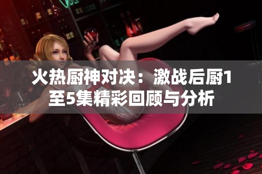 火热厨神对决：激战后厨1至5集精彩回顾与分析