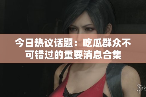 今日热议话题：吃瓜群众不可错过的重要消息合集