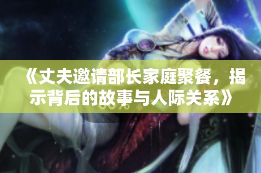 《丈夫邀请部长家庭聚餐，揭示背后的故事与人际关系》