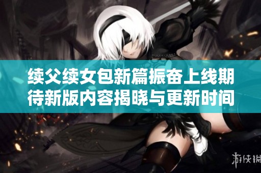 续父续女包新篇振奋上线期待新版内容揭晓与更新时间