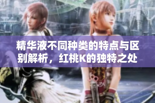 精华液不同种类的特点与区别解析，红桃K的独特之处揭秘