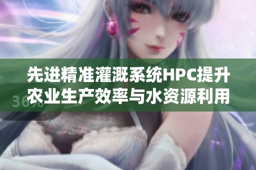 先进精准灌溉系统HPC提升农业生产效率与水资源利用