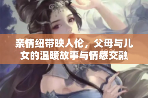 亲情纽带映人伦，父母与儿女的温暖故事与情感交融