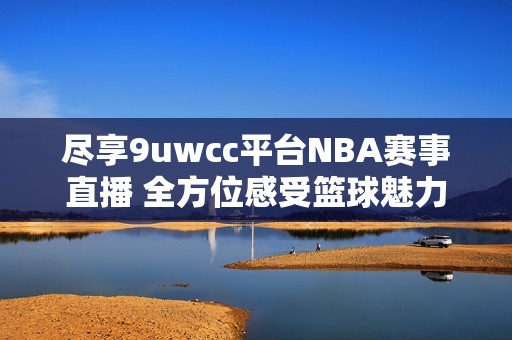 尽享9uwcc平台NBA赛事直播 全方位感受篮球魅力