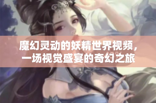 魔幻灵动的妖精世界视频，一场视觉盛宴的奇幻之旅