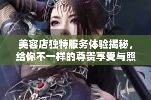 美容店独特服务体验揭秘，给你不一样的尊贵享受与照顾
