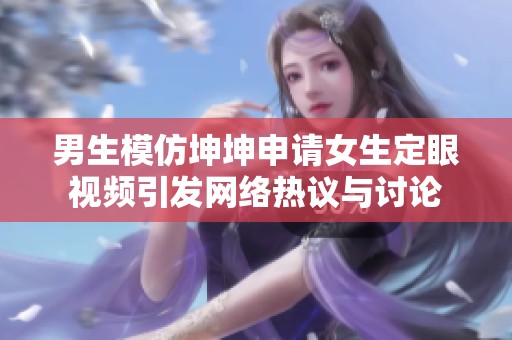 男生模仿坤坤申请女生定眼视频引发网络热议与讨论