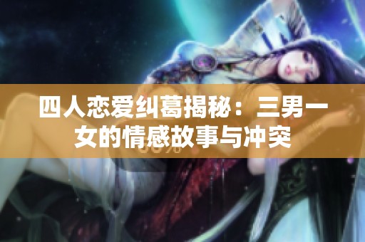 四人恋爱纠葛揭秘：三男一女的情感故事与冲突