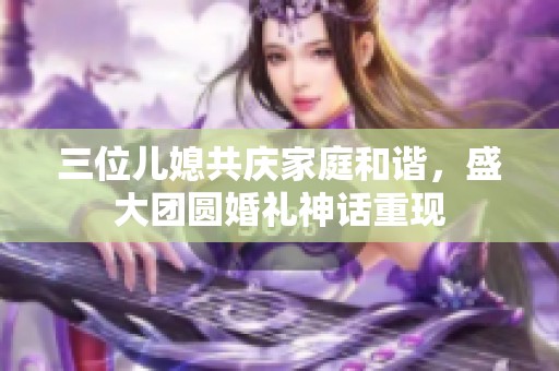 三位儿媳共庆家庭和谐，盛大团圆婚礼神话重现