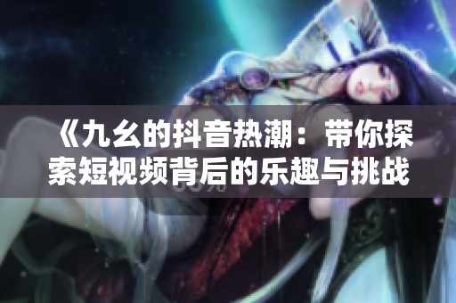 《九幺的抖音热潮：带你探索短视频背后的乐趣与挑战》