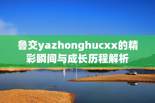 鲁交yazhonghucxx的精彩瞬间与成长历程解析