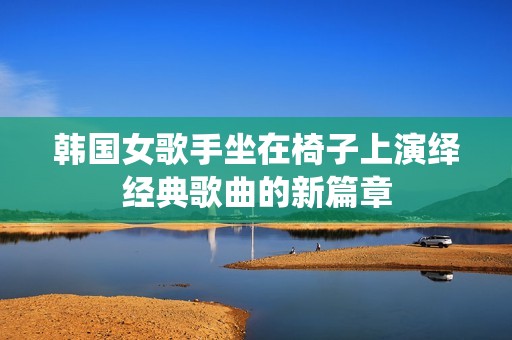 韩国女歌手坐在椅子上演绎经典歌曲的新篇章