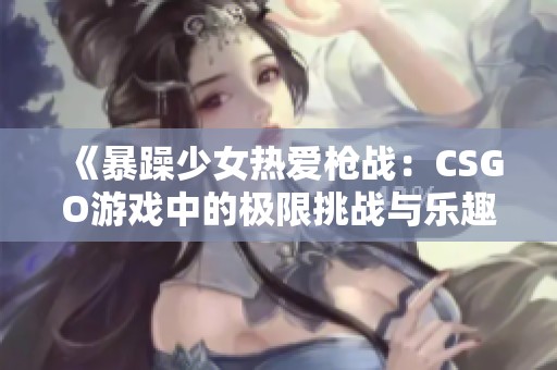 《暴躁少女热爱枪战：CSGO游戏中的极限挑战与乐趣》
