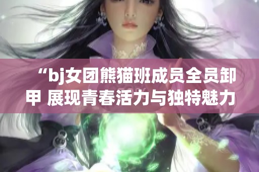 “bj女团熊猫班成员全员卸甲 展现青春活力与独特魅力”