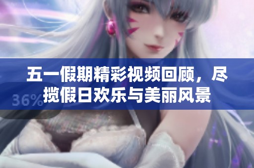 五一假期精彩视频回顾，尽揽假日欢乐与美丽风景